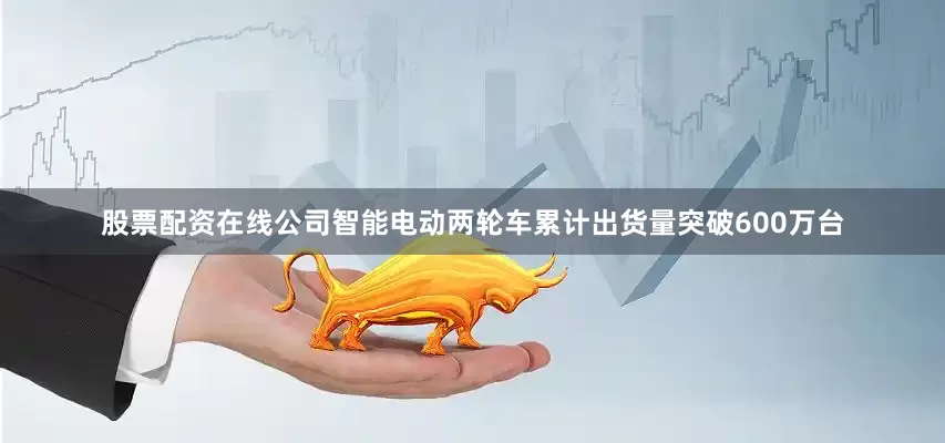 股票配资在线公司智能电动两轮车累计出货量突破600万台