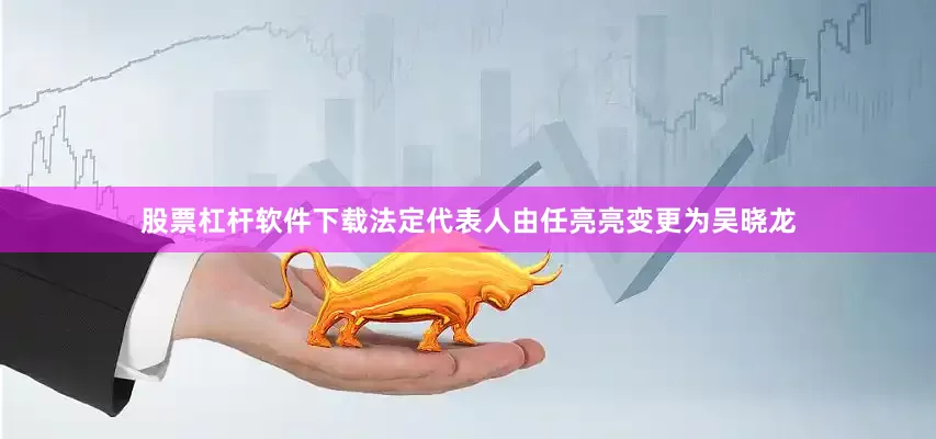 股票杠杆软件下载法定代表人由任亮亮变更为吴晓龙