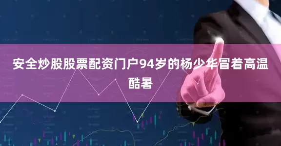安全炒股股票配资门户94岁的杨少华冒着高温酷暑