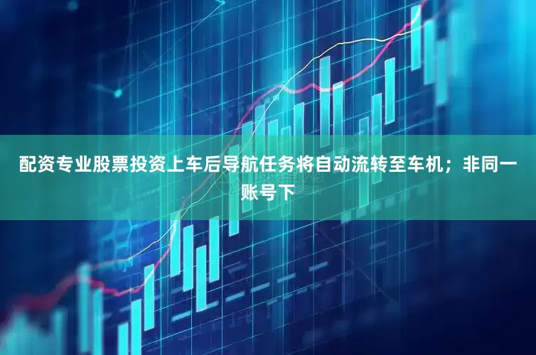 配资专业股票投资上车后导航任务将自动流转至车机；非同一账号下