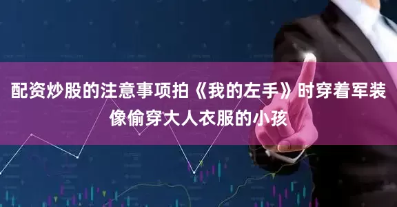 配资炒股的注意事项拍《我的左手》时穿着军装像偷穿大人衣服的小孩