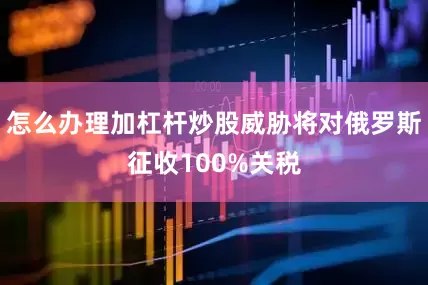 怎么办理加杠杆炒股威胁将对俄罗斯征收100%关税