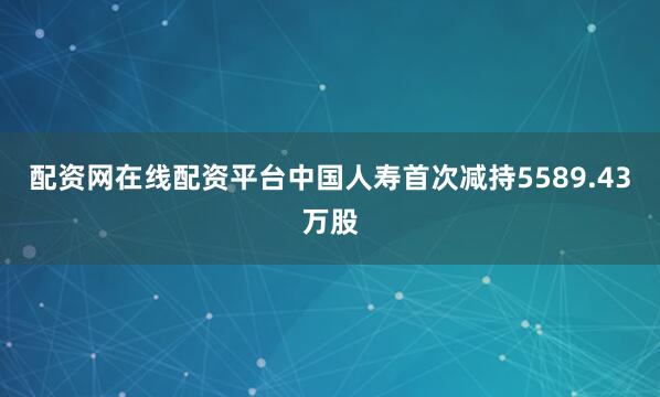 配资网在线配资平台中国人寿首次减持5589.43万股