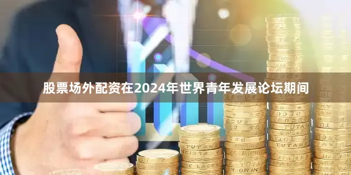 股票场外配资在2024年世界青年发展论坛期间