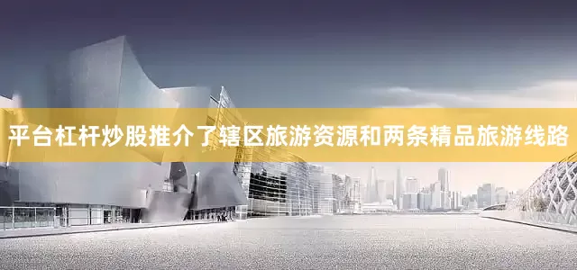 平台杠杆炒股推介了辖区旅游资源和两条精品旅游线路