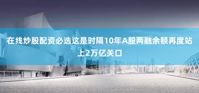 在线炒股配资必选这是时隔10年A股两融余额再度站上2万亿关口