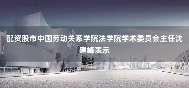 配资股市中国劳动关系学院法学院学术委员会主任沈建峰表示