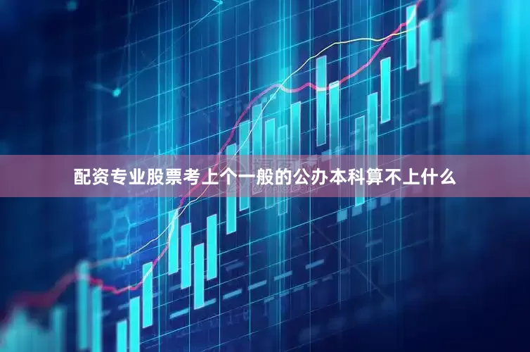配资专业股票考上个一般的公办本科算不上什么